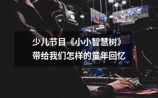 少儿节目《小小智慧树》带给我们怎样的童年回忆-第1张-游戏信息-龙启网