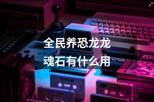 全民养恐龙龙魂石有什么用-第1张-游戏信息-龙启网