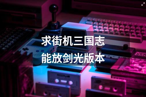 求街机三国志能放剑光版本-第1张-游戏信息-龙启网