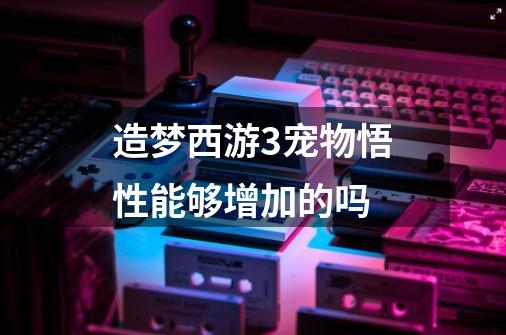造梦西游3宠物悟性能够增加的吗-第1张-游戏信息-龙启网