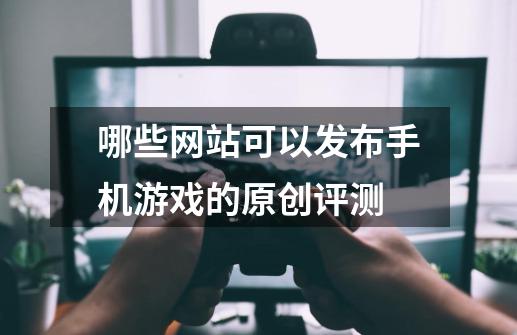 哪些网站可以发布手机游戏的原创评测-第1张-游戏信息-龙启网