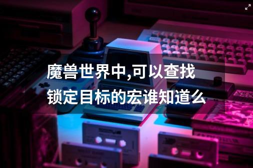 魔兽世界中,可以查找锁定目标的宏谁知道么-第1张-游戏信息-龙启网