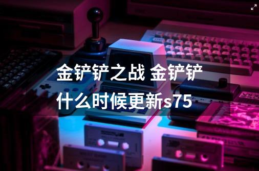 金铲铲之战 金铲铲什么时候更新s7.5-第1张-游戏信息-龙启网