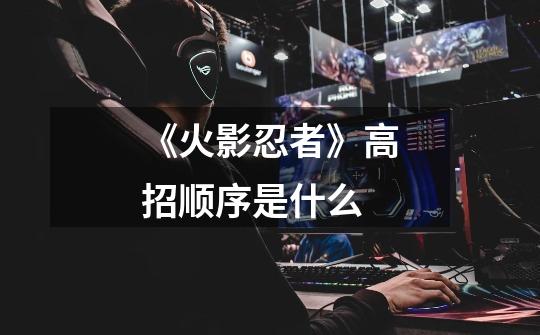《火影忍者》高招顺序是什么-第1张-游戏信息-龙启网