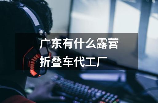 广东有什么露营折叠车代工厂-第1张-游戏信息-龙启网