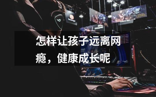 怎样让孩子远离网瘾,健康成长呢-第1张-游戏信息-龙启网