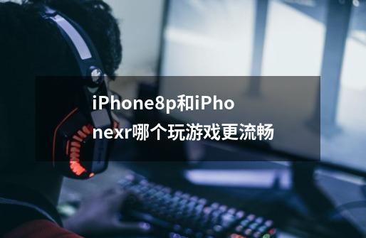 iPhone8p和iPhonexr哪个玩游戏更流畅-第1张-游戏信息-龙启网