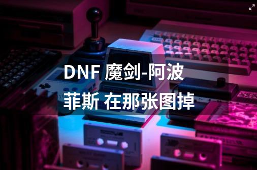 DNF 魔剑-阿波菲斯 在那张图掉-第1张-游戏信息-龙启网