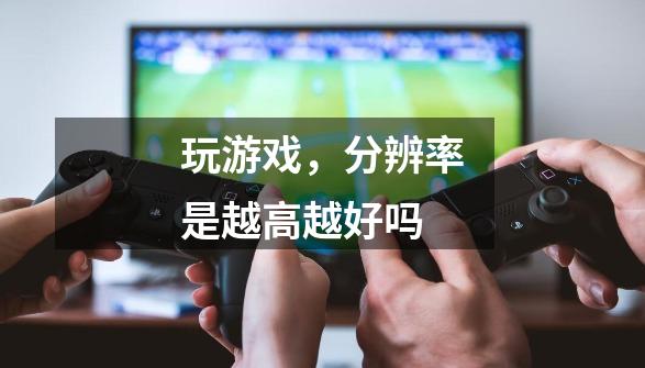 玩游戏,分辨率是越高越好吗-第1张-游戏信息-龙启网