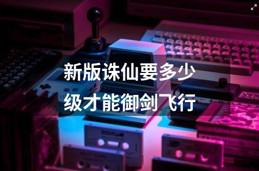 新版诛仙要多少级才能御剑飞行-第1张-游戏信息-龙启网