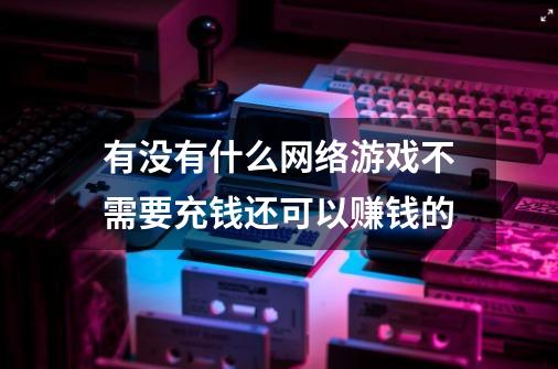 有没有什么网络游戏不需要充钱还可以赚钱的-第1张-游戏信息-龙启网