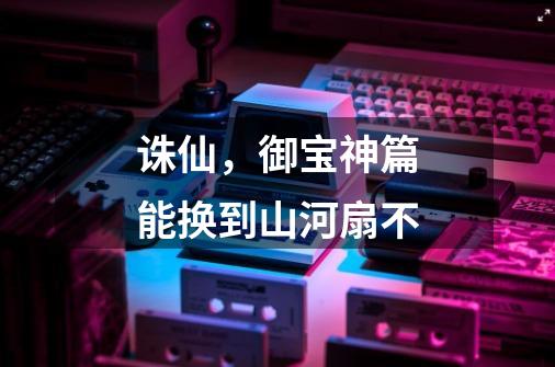 诛仙，御宝神篇能换到山河扇不-第1张-游戏信息-龙启网