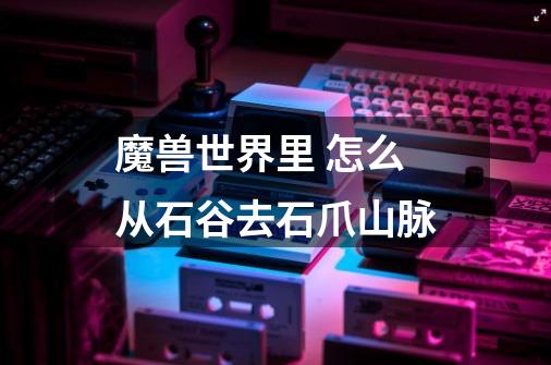 魔兽世界里 怎么从石谷去石爪山脉-第1张-游戏信息-龙启网