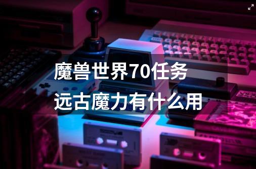 魔兽世界7.0任务远古魔力有什么用-第1张-游戏信息-龙启网