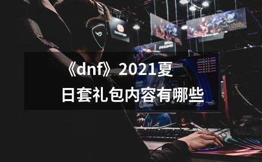 《dnf》2021夏日套礼包内容有哪些-第1张-游戏信息-龙启网
