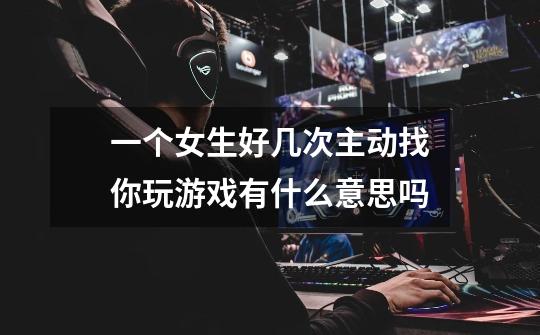 一个女生好几次主动找你玩游戏有什么意思吗-第1张-游戏信息-龙启网