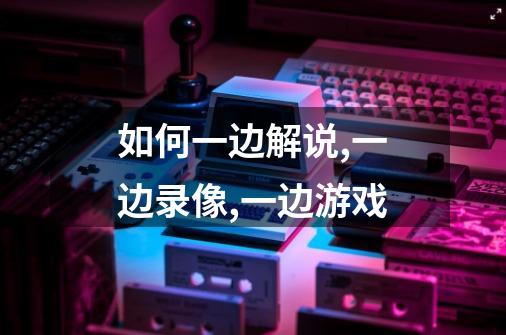 如何一边解说,一边录像,一边游戏-第1张-游戏信息-龙启网