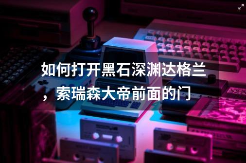 如何打开黑石深渊达格兰，索瑞森大帝前面的门-第1张-游戏信息-龙启网