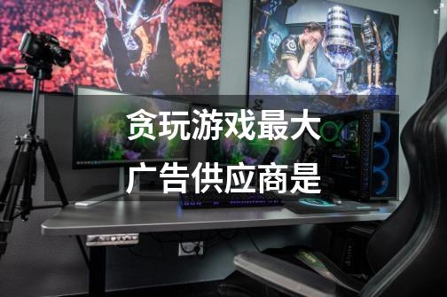 贪玩游戏最大广告供应商是-第1张-游戏信息-龙启网