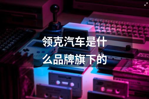 领克汽车是什么品牌旗下的-第1张-游戏信息-龙启网