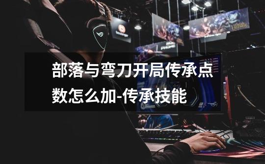 部落与弯刀开局传承点数怎么加-传承技能-第1张-游戏信息-龙启网