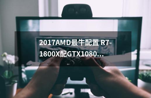 2017AMD最牛配置 R7-1800X配GTX1080Ti多少钱-第1张-游戏信息-龙启网