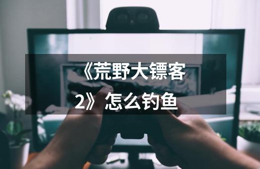 《荒野大镖客2》怎么钓鱼-第1张-游戏信息-龙启网
