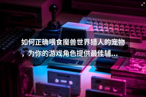 如何正确喂食魔兽世界猎人的宠物,为你的游戏角色提供最佳辅助-第1张-游戏信息-龙启网