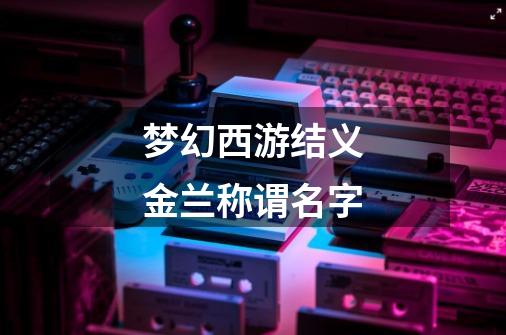 梦幻西游结义金兰称谓名字-第1张-游戏信息-龙启网