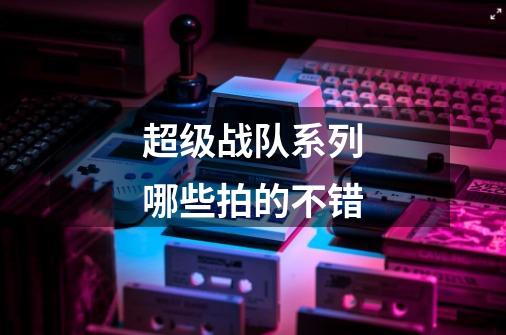 超级战队系列哪些拍的不错-第1张-游戏信息-龙启网