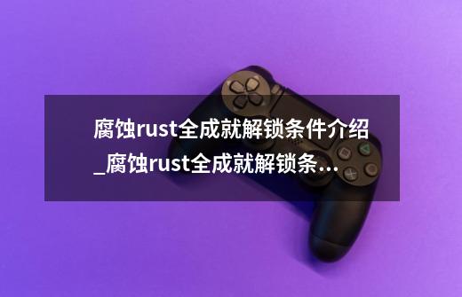 腐蚀rust全成就解锁条件介绍_腐蚀rust全成就解锁条件是什么-第1张-游戏信息-龙启网