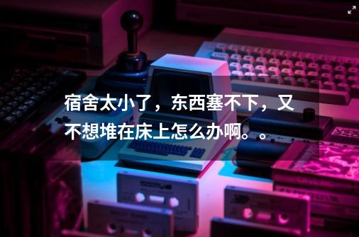 宿舍太小了，东西塞不下，又不想堆在床上怎么办啊。。-第1张-游戏信息-龙启网