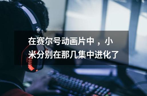 在赛尔号动画片中 ,小米分别在那几集中进化了-第1张-游戏信息-龙启网