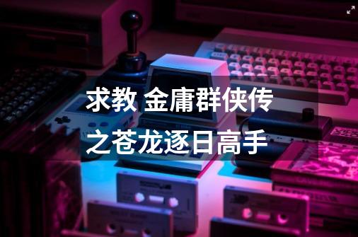 求教 金庸群侠传之苍龙逐日高手-第1张-游戏信息-龙启网