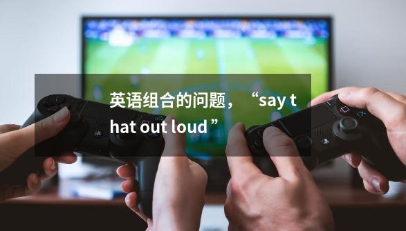 英语组合的问题,“say that out loud ”-第1张-游戏信息-龙启网