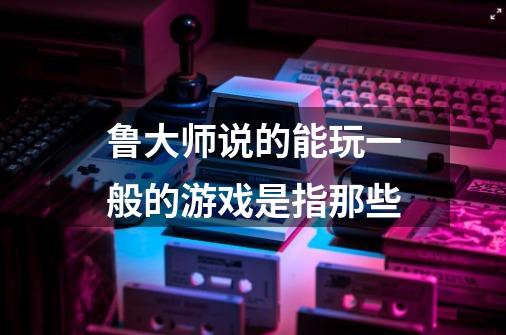 鲁大师说的能玩一般的游戏是指那些-第1张-游戏信息-龙启网