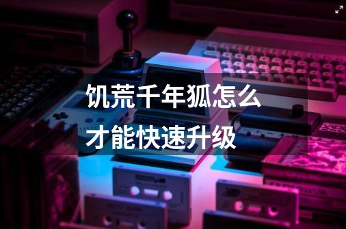 饥荒千年狐怎么才能快速升级-第1张-游戏信息-龙启网