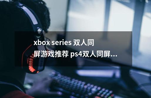xbox series 双人同屏游戏推荐 ps4双人同屏游戏有哪些-第1张-游戏信息-龙启网