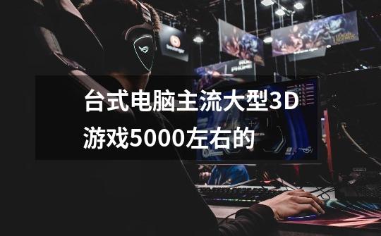 台式电脑主流大型3D游戏5000左右的-第1张-游戏信息-龙启网