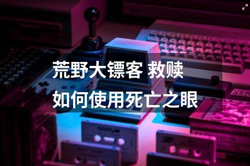 荒野大镖客 救赎如何使用死亡之眼-第1张-游戏信息-龙启网