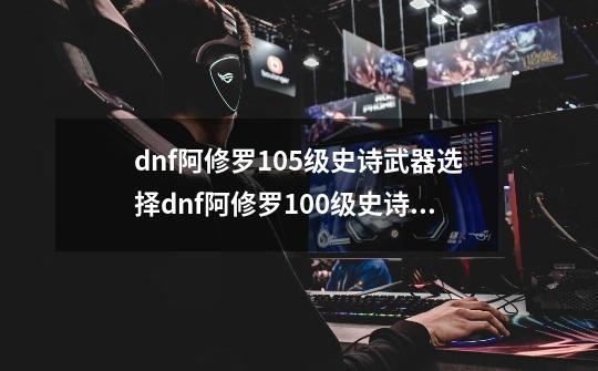 dnf阿修罗105级史诗武器选择dnf阿修罗100级史诗武器-第1张-游戏信息-龙启网