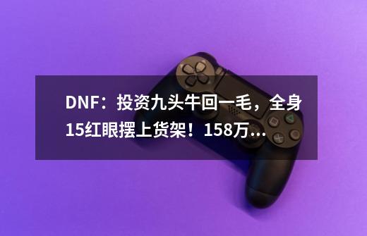 DNF:投资九头牛回一毛,全身+15红眼摆上货架!15.8万令人唏嘘-第1张-游戏信息-龙启网