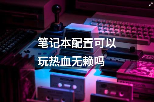 笔记本配置可以玩热血无赖吗-第1张-游戏信息-龙启网