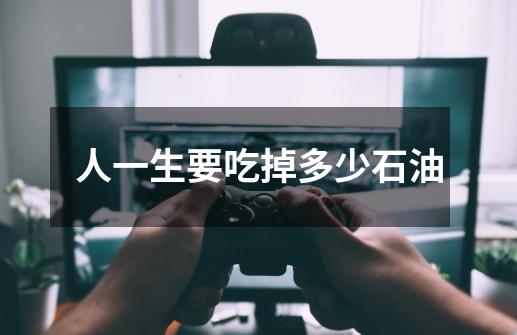 人一生要吃掉多少石油-第1张-游戏信息-龙启网