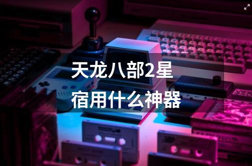 天龙八部2星宿用什么神器-第1张-游戏信息-龙启网