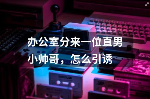 办公室分来一位直男小帅哥，怎么引诱-第1张-游戏信息-龙启网