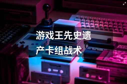 游戏王先史遗产卡组战术-第1张-游戏信息-龙启网