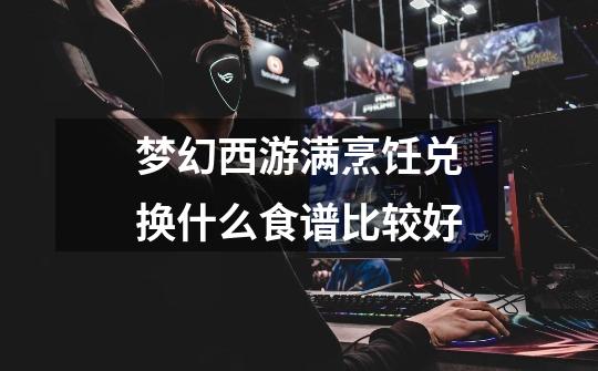 梦幻西游满烹饪兑换什么食谱比较好-第1张-游戏信息-龙启网