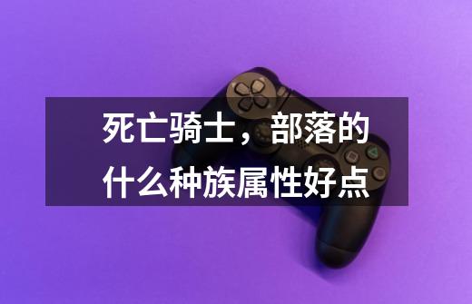 死亡骑士,部落的什么种族属性好点-第1张-游戏信息-龙启网