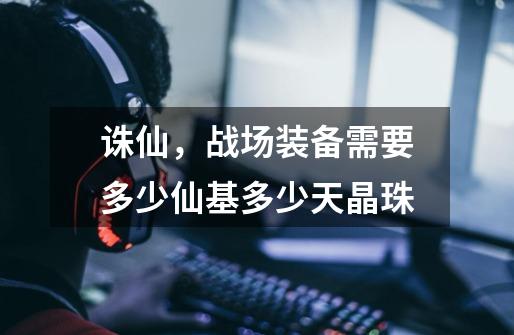 诛仙，战场装备需要多少仙基多少天晶珠-第1张-游戏信息-龙启网